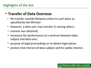 Transfer of Data Overseas No transfer outside Malaysia unless to such place as specified by the Minister  However, a data user may transfer if, among others: consent was obtained; necessary for performance of a contract between data subject and data user; purpose of legal proceedings or to obtain legal advice protect vital interest of data subject and for public interest.  Highlights of the Act 