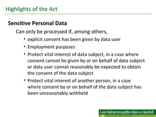 Sensitive Personal Data Can only be processed if, among others,  explicit consent has been given by data user Employment purposes Protect vital interest of data subject, in a case where consent cannot be given by or on behalf of data subject or data user cannot reasonably be expected to obtain the consent of the data subject Protect vital interest of another person, in a case where consent by or on behalf of the data subject has been unreasonably withheld Highlights of the Act 