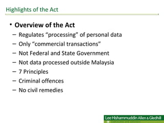 Overview of the Act Regulates “processing” of personal data  Only “commercial transactions”  Not Federal and State Government Not data processed outside Malaysia 7 Principles Criminal offences No civil remedies Highlights of the Act 