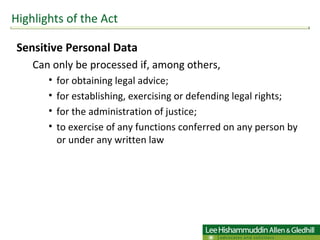 Sensitive Personal Data Can only be processed if, among others,  for obtaining legal advice;  for establishing, exercising or defending legal rights; for the administration of justice;  to exercise of any functions conferred on any person by or under any written law Highlights of the Act 