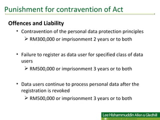 Offences and Liability Contravention of the personal data protection principles  RM300,000 or imprisonment 2 years or to both Failure to register as data user for specified class of data users  RM500,000 or imprisonment 3 years or to both Data users continue to process personal data after the registration is revoked  RM500,000 or imprisonment 3 years or to both  Punishment for contravention of Act 
