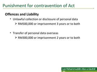 Offences and Liability Unlawful collection or disclosure of personal data  RM500,000 or imprisonment 3 years or to both  Transfer of personal data overseas RM300,000 or imprisonment 2 years or to both Punishment for contravention of Act 