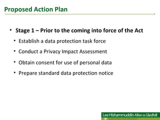 Stage 1 – Prior to the coming into force of the Act  Establish a data protection task force Conduct a Privacy Impact Assessment Obtain consent for use of personal data   Prepare standard data protection notice  Proposed Action Plan 