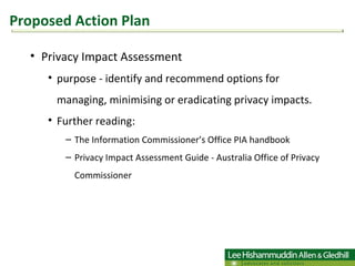 Privacy Impact Assessment purpose - identify and recommend options for managing, minimising or eradicating privacy impacts. Further reading:  The Information Commissioner’s Office PIA handbook Privacy Impact Assessment Guide - Australia Office of Privacy Commissioner  Proposed Action Plan 