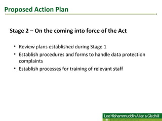 Stage 2 – On the coming into force of the Act  Review plans established during Stage 1  Establish procedures and forms to handle data protection complaints  Establish processes for training of relevant staff Proposed Action Plan 