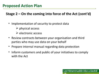 Stage 2 – On the coming into force of the Act (cont’d) Implementation of security to protect data physical access electronic access Review contracts between your organisation and third parties who may use data on your behalf Prepare internal manual regarding data protection Inform customers and public of your initiatives to comply with the Act  Proposed Action Plan 