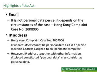 Email It is not personal data per se, it depends on the circumstances of the case – Hong Kong Complaint Case No. 2008005  IP address  Hong Kong Complaint Case No. 2007006  IP address itself cannot be personal data as it is a specific machine address assigned to an inanimate computer However, IP address together with other information disclosed constituted "personal data" may consider as personal data.   Highlights of the Act 