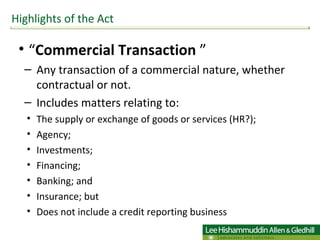 “ Commercial Transaction  ” Any transaction of a commercial nature, whether contractual or not.  Includes matters relating to:  The supply or exchange of goods or services (HR?); Agency; Investments; Financing; Banking; and  Insurance; but Does not include a credit reporting business Highlights of the Act 