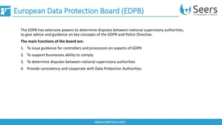 European Data Protection Board (EDPB)
www.seersco.com
The EDPB has extensive powers to determine disputes between national supervisory authorities,
to give advice and guidance on key concepts of the GDPR and Police Directive.
The main functions of the board are:
1. To issue guidance for controllers and processors on aspects of GDPR
2. To support businesses ability to comply
3. To determine disputes between national supervisory authorities
4. Provide consistency and cooperate with Data Protection Authorities
 