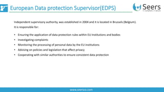 European Data protection Supervisor(EDPS)
www.seersco.com
• Ensuring the application of data protection rules within EU Institutions and bodies
• Investigating complaints
• Monitoring the processing of personal data by the EU institutions
• Advising on policies and legislation that affect privacy
• Cooperating with similar authorities to ensure consistent data protection
Independent supervisory authority, was established in 2004 and it is located in Brussels (Belgium).
It is responsible for:
 