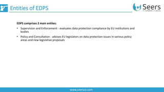 Entities of EDPS
www.seersco.com
EDPS comprises 2 main entites:
• Supervision and Enforcement - evaluates data protection compliance by EU institutions and
bodies
• Policy and Consultation - advises EU legislators on data protection issues in various policy
areas and new legislative proposals
 