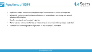 Functions of EDPS
www.seersco.com
• Supervises the EU administration's processing of personal data to ensure privacy rules
• Advises EU institutions and bodies on all aspects of personal data processing and related
policies and legislation
• Handles complaints and conducts inquiries
• Works with the national authorities of EU countries to ensure consistency in data protection
• Monitors new technologies that might have an impact on data protection
 
