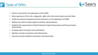 Tasks of DPA’s
www.seersco.com
• Enforce and monitor the application of the GDPR
• Raise awareness of the risks, safeguards, rights and rules concerning to personal data
• Guide the national and governmental institutions on the application of GDPR
• Address the claims of data subjects and their representatives
• Establish the requirements of Data Protection Impact Assessments and Privacy Impact
Assessments
• Creating codes of conduct and certifications
• Maintain records of sanctions and enforcement
• Execute any tasks related to protection of personal data
 