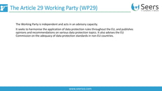 The Article 29 Working Party (WP29)
www.seersco.com
The Working Party is independent and acts in an advisory capacity.
It seeks to harmonise the application of data protection rules throughout the EU, and publishes
opinions and recommendations on various data protection topics. It also advises the EU
Commission on the adequacy of data protection standards in non-EU countries.
 