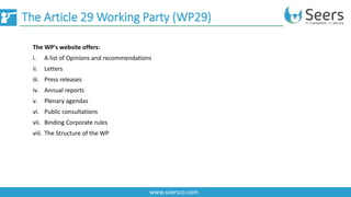 The Article 29 Working Party (WP29)
www.seersco.com
The WP's website offers:
i. A list of Opinions and recommendations
ii. Letters
iii. Press releases
iv. Annual reports
v. Plenary agendas
vi. Public consultations
vii. Binding Corporate rules
viii. The Structure of the WP
 