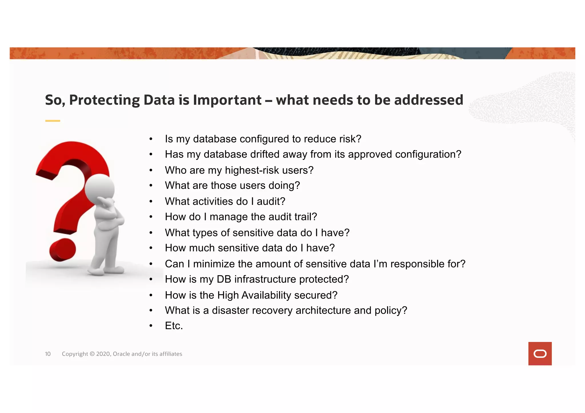 Copyright © 2020, Oracle and/or its affiliates
10
• Is my database configured to reduce risk?
• Has my database drifted away from its approved configuration?
• Who are my highest-risk users?
• What are those users doing?
• What activities do I audit?
• How do I manage the audit trail?
• What types of sensitive data do I have?
• How much sensitive data do I have?
• Can I minimize the amount of sensitive data I’m responsible for?
• How is my DB infrastructure protected?
• How is the High Availability secured?
• What is a disaster recovery architecture and policy?
• Etc.
So, Protecting Data is Important – what needs to be addressed
 