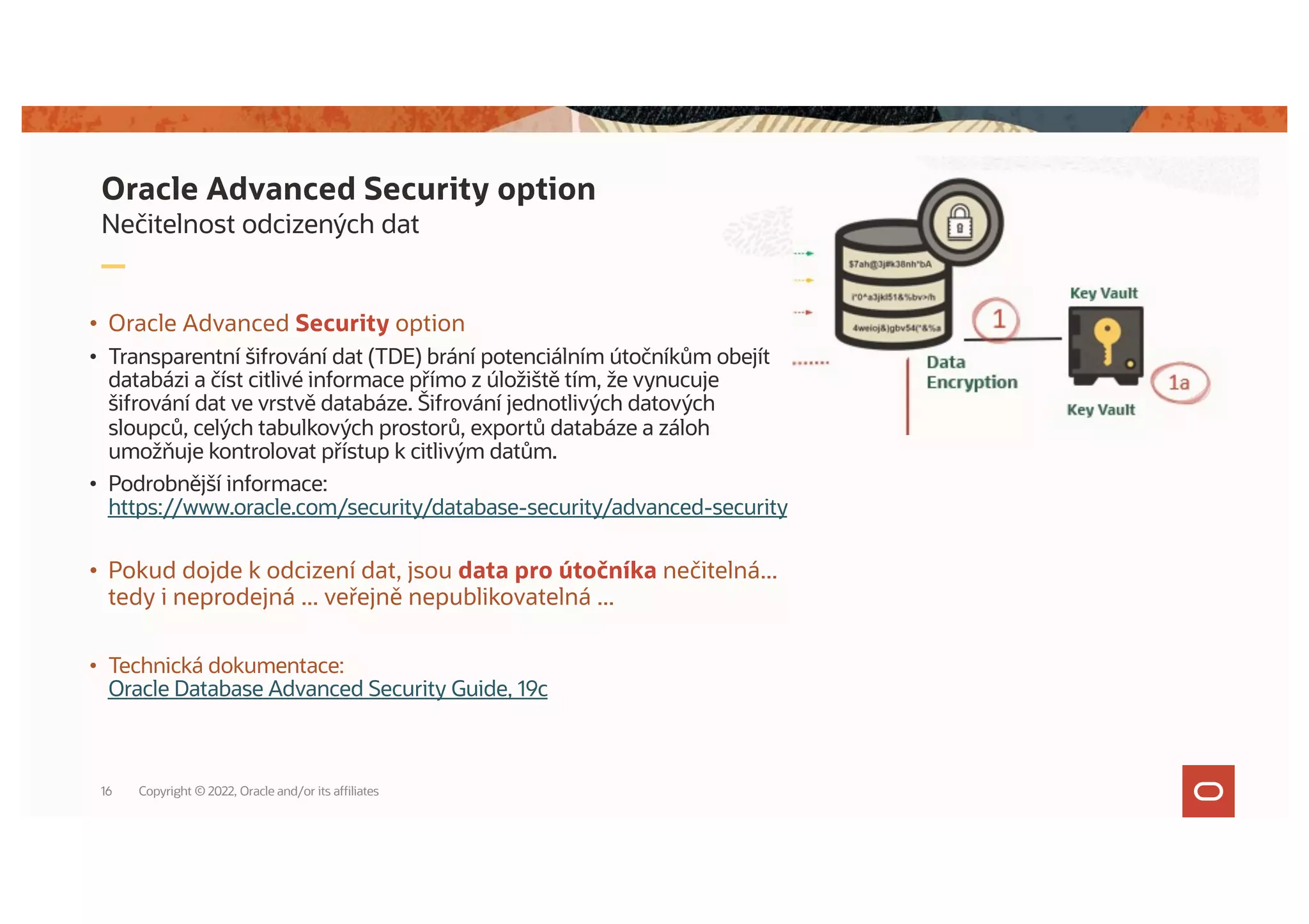 Nečitelnost odcizených dat
Oracle Advanced Security option
• Oracle Advanced Security option
• Transparentní šifrování dat (TDE) brání potenciálním útočníkům obejít
databázi a číst citlivé informace přímo z úložiště tím, že vynucuje
šifrování dat ve vrstvě databáze. Šifrování jednotlivých datových
sloupců, celých tabulkových prostorů, exportů databáze a záloh
umožňuje kontrolovat přístup k citlivým datům.
• Podrobnější informace:
https://www.oracle.com/security/database-security/advanced-security
• Pokud dojde k odcizení dat, jsou data pro útočníka nečitelná...
tedy i neprodejná ... veřejně nepublikovatelná ...
• Technická dokumentace:
Oracle Database Advanced Security Guide, 19c
Copyright © 2022, Oracle and/or its affiliates
16
 