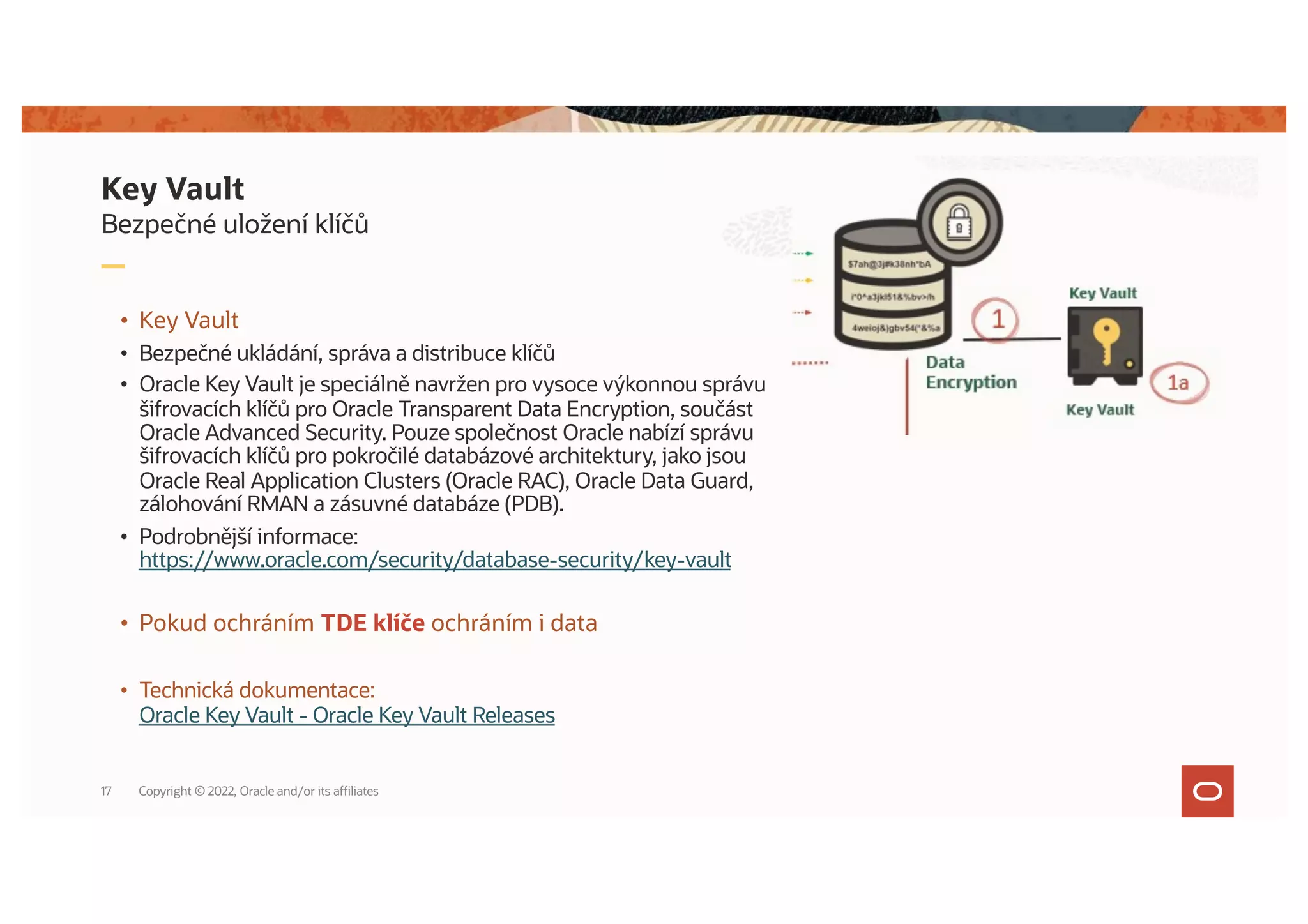 Bezpečné uložení klíčů
Key Vault
• Key Vault
• Bezpečné ukládání, správa a distribuce klíčů
• Oracle Key Vault je speciálně navržen pro vysoce výkonnou správu
šifrovacích klíčů pro Oracle Transparent Data Encryption, součást
Oracle Advanced Security. Pouze společnost Oracle nabízí správu
šifrovacích klíčů pro pokročilé databázové architektury, jako jsou
Oracle Real Application Clusters (Oracle RAC), Oracle Data Guard,
zálohování RMAN a zásuvné databáze (PDB).
• Podrobnější informace:
https://www.oracle.com/security/database-security/key-vault
• Pokud ochráním TDE klíče ochráním i data
• Technická dokumentace:
Oracle Key Vault - Oracle Key Vault Releases
Copyright © 2022, Oracle and/or its affiliates
17
 