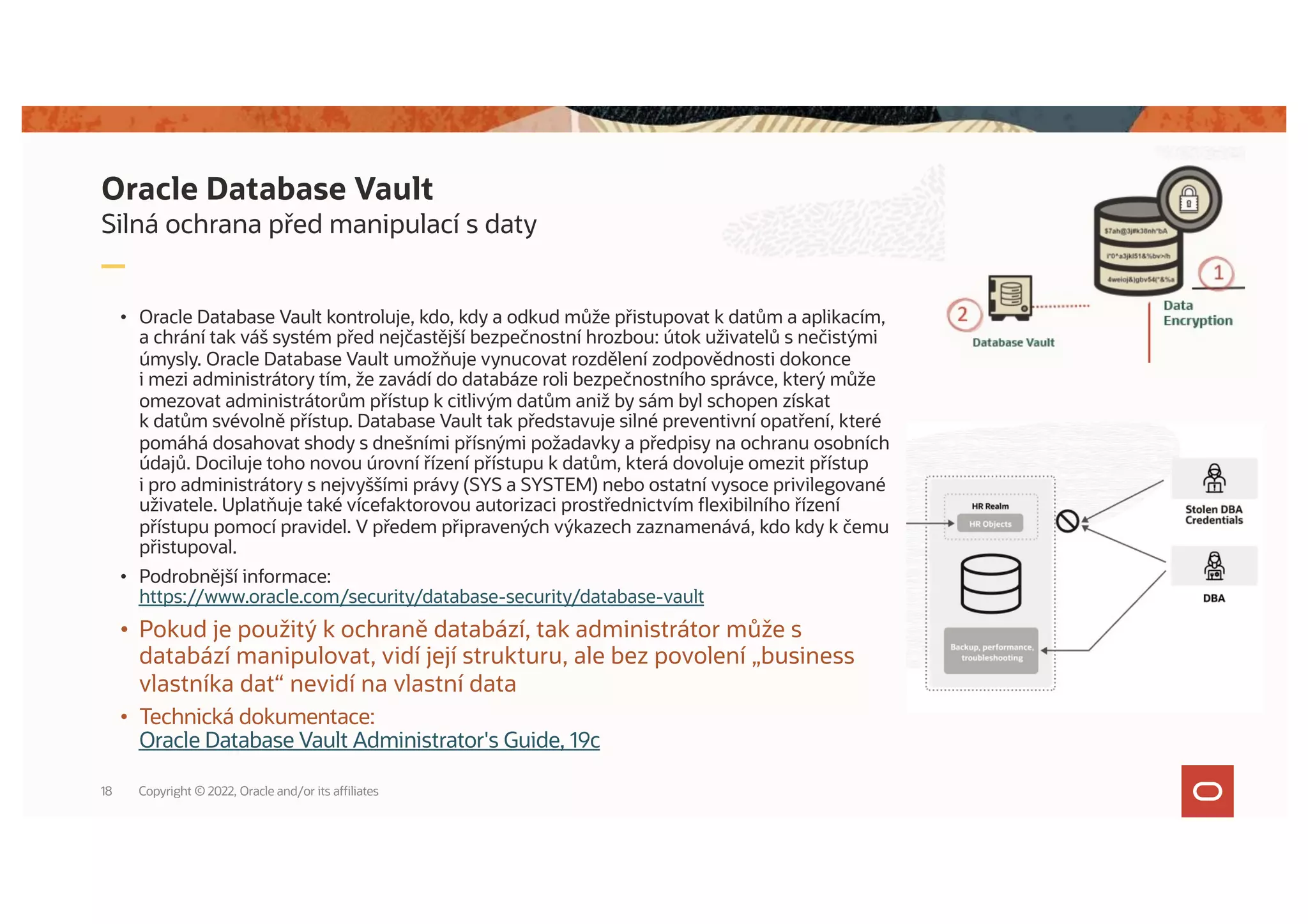 Silná ochrana před manipulací s daty
• Oracle Database Vault kontroluje, kdo, kdy a odkud může přistupovat k datům a aplikacím,
a chrání tak váš systém před nejčastější bezpečnostní hrozbou: útok uživatelů s nečistými
úmysly. Oracle Database Vault umožňuje vynucovat rozdělení zodpovědnosti dokonce
i mezi administrátory tím, že zavádí do databáze roli bezpečnostního správce, který může
omezovat administrátorům přístup k citlivým datům aniž by sám byl schopen získat
k datům svévolně přístup. Database Vault tak představuje silné preventivní opatření, které
pomáhá dosahovat shody s dnešními přísnými požadavky a předpisy na ochranu osobních
údajů. Dociluje toho novou úrovní řízení přístupu k datům, která dovoluje omezit přístup
i pro administrátory s nejvyššími právy (SYS a SYSTEM) nebo ostatní vysoce privilegované
uživatele. Uplatňuje také vícefaktorovou autorizaci prostřednictvím flexibilního řízení
přístupu pomocí pravidel. V předem připravených výkazech zaznamenává, kdo kdy k čemu
přistupoval.
• Podrobnější informace:
https://www.oracle.com/security/database-security/database-vault
• Pokud je použitý k ochraně databází, tak administrátor může s
databází manipulovat, vidí její strukturu, ale bez povolení „business
vlastníka dat“ nevidí na vlastní data
• Technická dokumentace:
Oracle Database Vault Administrator's Guide, 19c
Oracle Database Vault
Copyright © 2022, Oracle and/or its affiliates
18
 