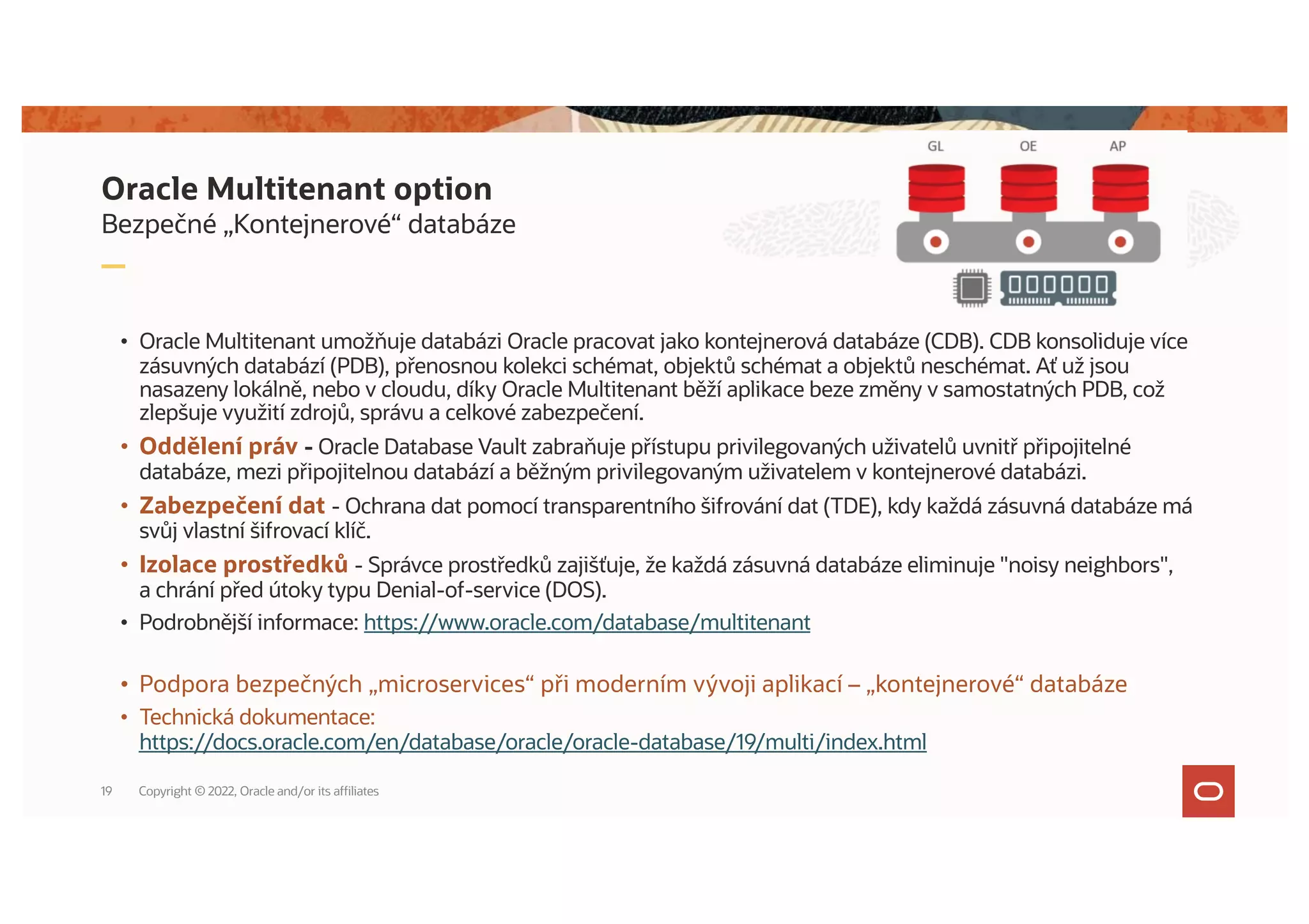 Bezpečné „Kontejnerové“ databáze
• Oracle Multitenant umožňuje databázi Oracle pracovat jako kontejnerová databáze (CDB). CDB konsoliduje více
zásuvných databází (PDB), přenosnou kolekci schémat, objektů schémat a objektů neschémat. Ať už jsou
nasazeny lokálně, nebo v cloudu, díky Oracle Multitenant běží aplikace beze změny v samostatných PDB, což
zlepšuje využití zdrojů, správu a celkové zabezpečení.
• Oddělení práv - Oracle Database Vault zabraňuje přístupu privilegovaných uživatelů uvnitř připojitelné
databáze, mezi připojitelnou databází a běžným privilegovaným uživatelem v kontejnerové databázi.
• Zabezpečení dat - Ochrana dat pomocí transparentního šifrování dat (TDE), kdy každá zásuvná databáze má
svůj vlastní šifrovací klíč.
• Izolace prostředků - Správce prostředků zajišťuje, že každá zásuvná databáze eliminuje "noisy neighbors",
a chrání před útoky typu Denial-of-service (DOS).
• Podrobnější informace: https://www.oracle.com/database/multitenant
• Podpora bezpečných „microservices“ při moderním vývoji aplikací – „kontejnerové“ databáze
• Technická dokumentace:
https://docs.oracle.com/en/database/oracle/oracle-database/19/multi/index.html
Oracle Multitenant option
Copyright © 2022, Oracle and/or its affiliates
19
 