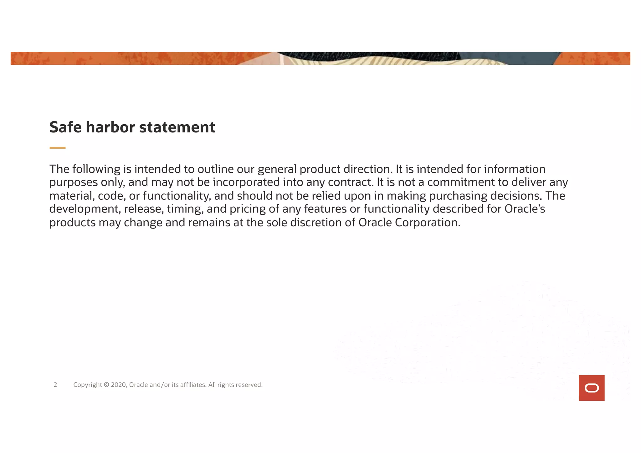 The following is intended to outline our general product direction. It is intended for information
purposes only, and may not be incorporated into any contract. It is not a commitment to deliver any
material, code, or functionality, and should not be relied upon in making purchasing decisions. The
development, release, timing, and pricing of any features or functionality described for Oracle’s
products may change and remains at the sole discretion of Oracle Corporation.
Safe harbor statement
Copyright © 2020, Oracle and/or its affiliates. All rights reserved.
2
 