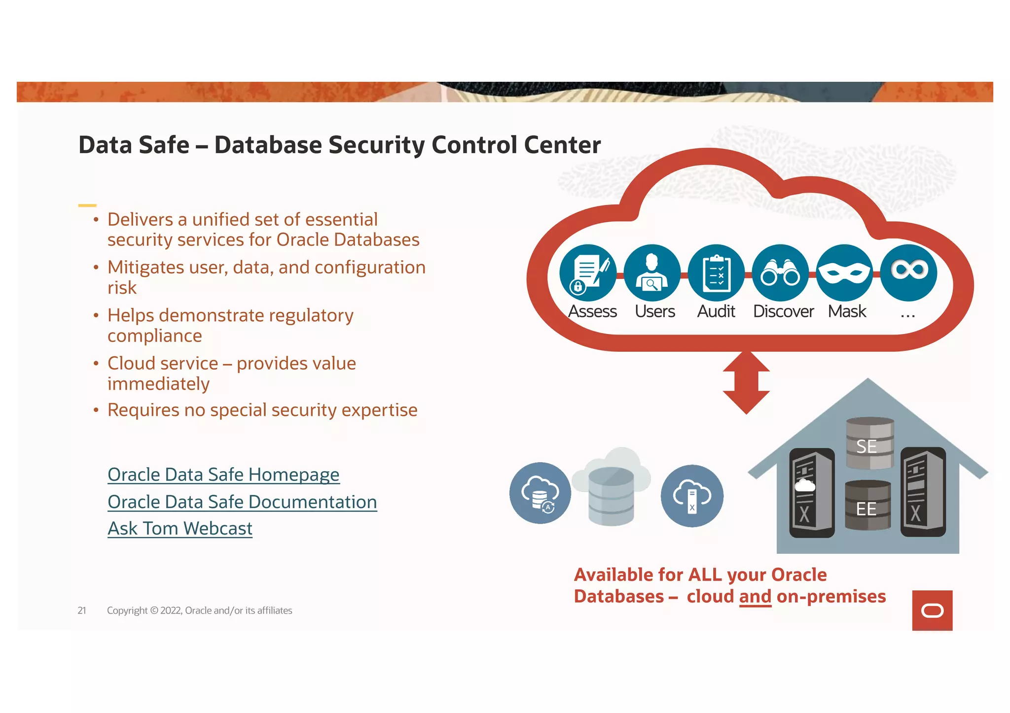 Data Safe – Database Security Control Center
• Delivers a unified set of essential
security services for Oracle Databases
• Mitigates user, data, and configuration
risk
• Helps demonstrate regulatory
compliance
• Cloud service – provides value
immediately
• Requires no special security expertise
Available for ALL your Oracle
Databases – cloud and on-premises
Audit …
Users Discover
Assess Mask
∞
SE
EE
Oracle Data Safe Homepage
Oracle Data Safe Documentation
Ask Tom Webcast
Copyright © 2022, Oracle and/or its affiliates
21
 