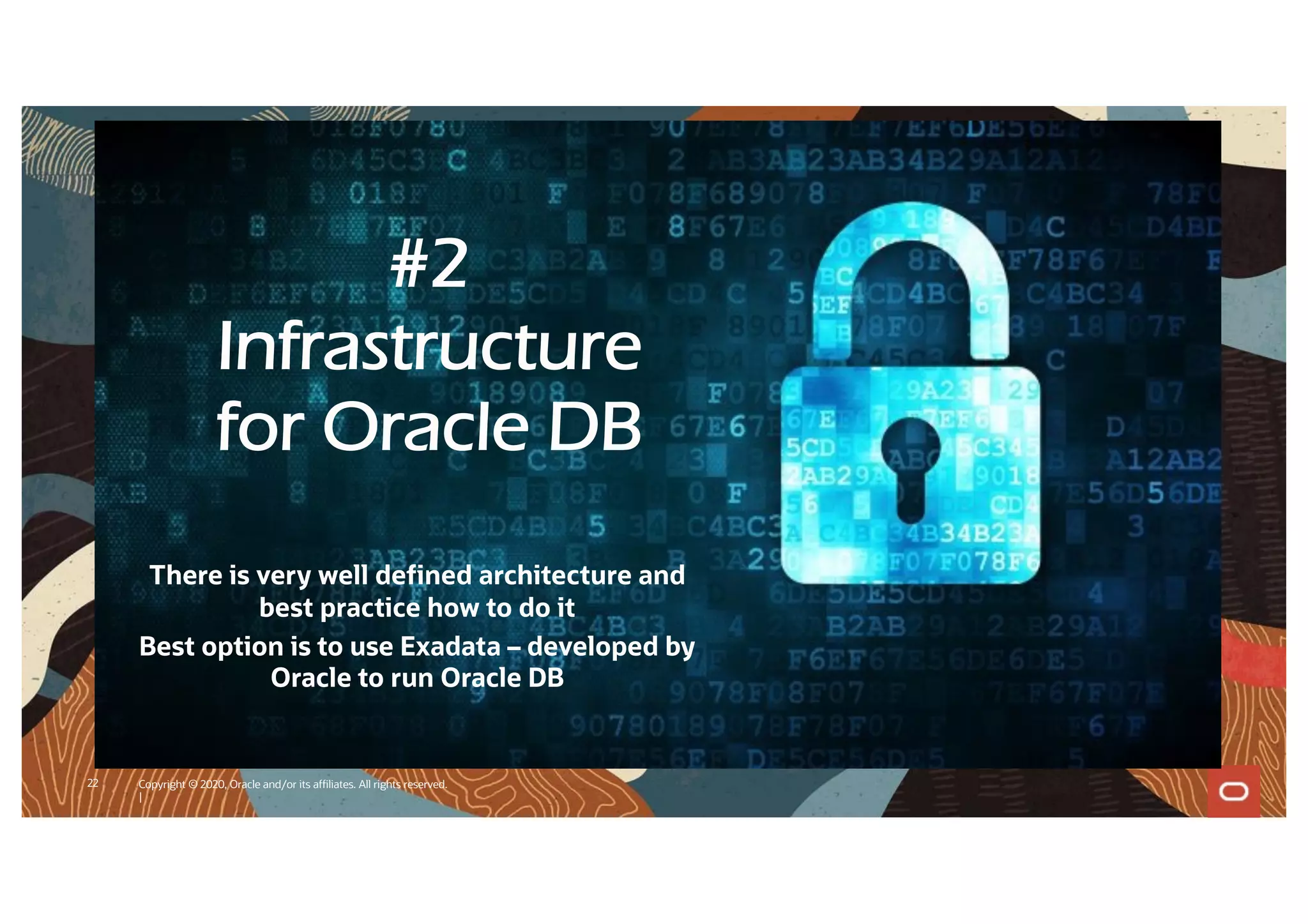 22 Copyright © 2020, Oracle and/or its affiliates. All rights reserved.
|
#2
Infrastructure
for Oracle DB
There is very well defined architecture and
best practice how to do it
Best option is to use Exadata – developed by
Oracle to run Oracle DB
 