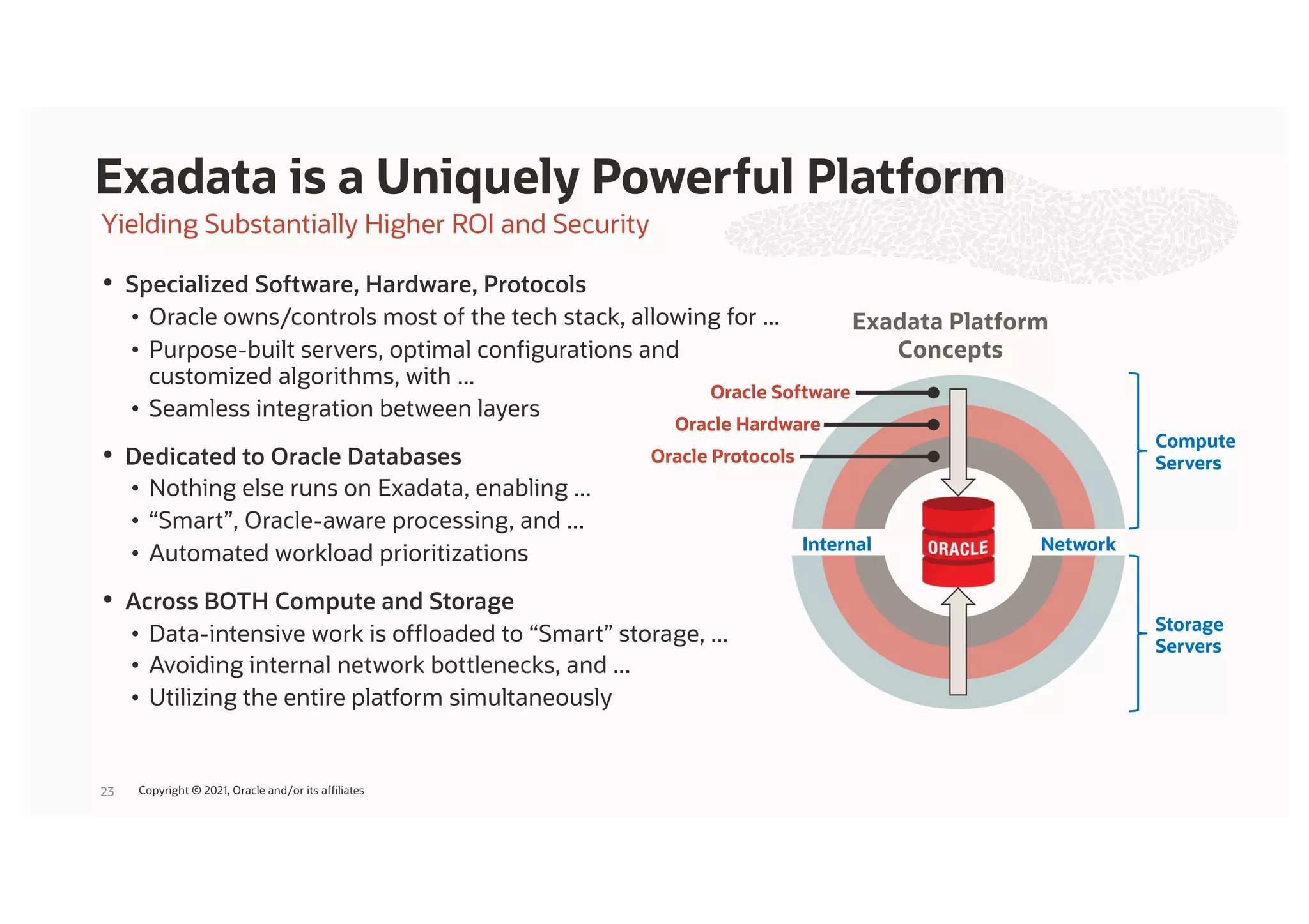 Yielding Substantially Higher ROI and Security
• Specialized Software, Hardware, Protocols
• Oracle owns/controls most of the tech stack, allowing for ...
• Purpose-built servers, optimal configurations and
customized algorithms, with ...
• Seamless integration between layers
• Dedicated to Oracle Databases
• Nothing else runs on Exadata, enabling ...
• “Smart”, Oracle-aware processing, and ...
• Automated workload prioritizations
• Across BOTH Compute and Storage
• Data-intensive work is offloaded to “Smart” storage, ...
• Avoiding internal network bottlenecks, and ...
• Utilizing the entire platform simultaneously
Exadata is a Uniquely Powerful Platform
23
Compute
Servers
Storage
Servers
Network
Internal
Oracle Protocols
Oracle Software
Oracle Hardware
Exadata Platform
Concepts
Copyright © 2021, Oracle and/or its affiliates
 