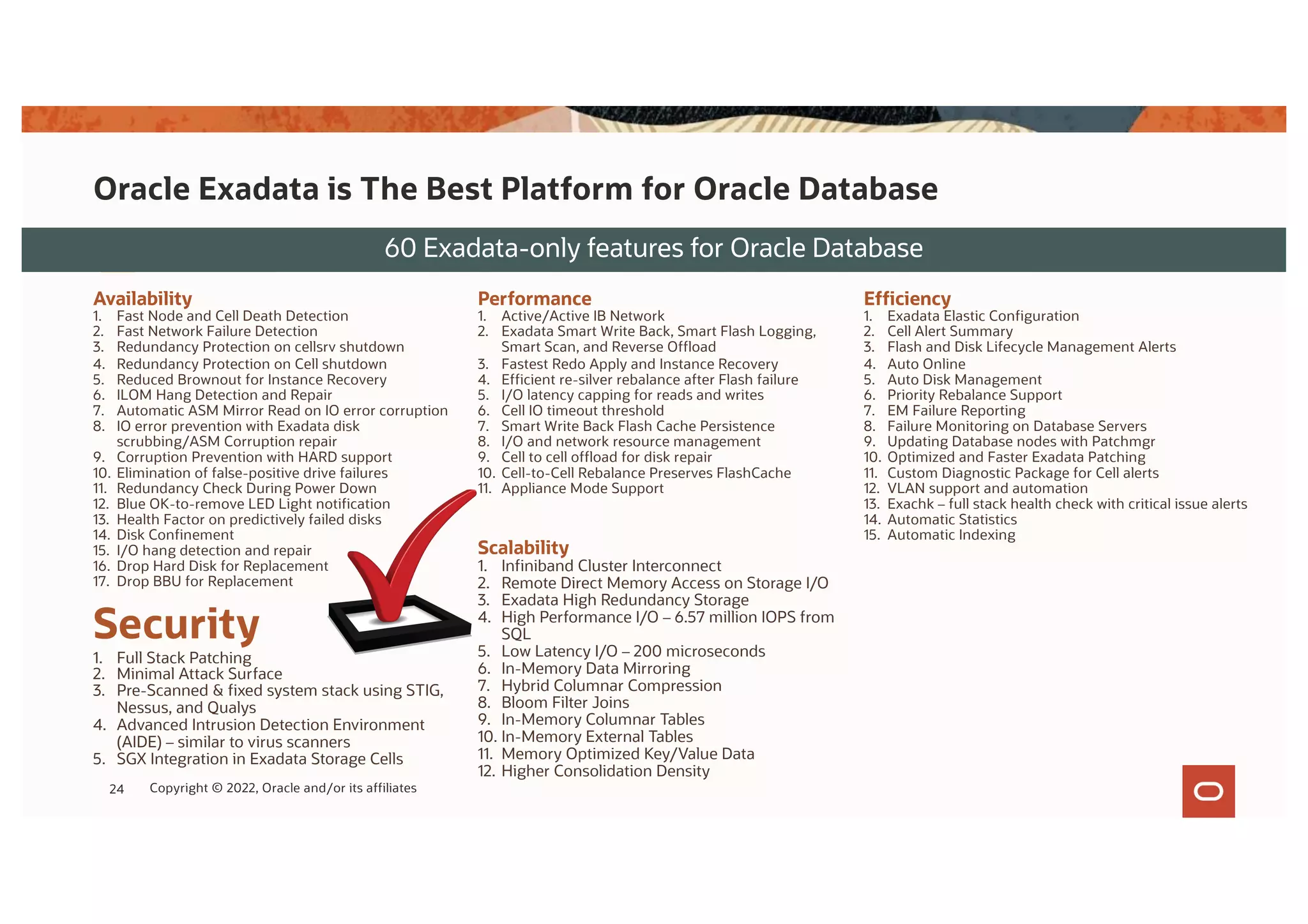 Oracle Exadata is The Best Platform for Oracle Database
Exadata delivers unmatched Oracle Database capabilities for
60 Exadata-only features for Oracle Database
Scalability
1. Infiniband Cluster Interconnect
2. Remote Direct Memory Access on Storage I/O
3. Exadata High Redundancy Storage
4. High Performance I/O – 6.57 million IOPS from
SQL
5. Low Latency I/O – 200 microseconds
6. In-Memory Data Mirroring
7. Hybrid Columnar Compression
8. Bloom Filter Joins
9. In-Memory Columnar Tables
10. In-Memory External Tables
11. Memory Optimized Key/Value Data
12. Higher Consolidation Density
Performance
1. Active/Active IB Network
2. Exadata Smart Write Back, Smart Flash Logging,
Smart Scan, and Reverse Offload
3. Fastest Redo Apply and Instance Recovery
4. Efficient re-silver rebalance after Flash failure
5. I/O latency capping for reads and writes
6. Cell IO timeout threshold
7. Smart Write Back Flash Cache Persistence
8. I/O and network resource management
9. Cell to cell offload for disk repair
10. Cell-to-Cell Rebalance Preserves FlashCache
11. Appliance Mode Support
Security
1. Full Stack Patching
2. Minimal Attack Surface
3. Pre-Scanned & fixed system stack using STIG,
Nessus, and Qualys
4. Advanced Intrusion Detection Environment
(AIDE) – similar to virus scanners
5. SGX Integration in Exadata Storage Cells
Availability
1. Fast Node and Cell Death Detection
2. Fast Network Failure Detection
3. Redundancy Protection on cellsrv shutdown
4. Redundancy Protection on Cell shutdown
5. Reduced Brownout for Instance Recovery
6. ILOM Hang Detection and Repair
7. Automatic ASM Mirror Read on IO error corruption
8. IO error prevention with Exadata disk
scrubbing/ASM Corruption repair
9. Corruption Prevention with HARD support
10. Elimination of false-positive drive failures
11. Redundancy Check During Power Down
12. Blue OK-to-remove LED Light notification
13. Health Factor on predictively failed disks
14. Disk Confinement
15. I/O hang detection and repair
16. Drop Hard Disk for Replacement
17. Drop BBU for Replacement
Efficiency
1. Exadata Elastic Configuration
2. Cell Alert Summary
3. Flash and Disk Lifecycle Management Alerts
4. Auto Online
5. Auto Disk Management
6. Priority Rebalance Support
7. EM Failure Reporting
8. Failure Monitoring on Database Servers
9. Updating Database nodes with Patchmgr
10. Optimized and Faster Exadata Patching
11. Custom Diagnostic Package for Cell alerts
12. VLAN support and automation
13. Exachk – full stack health check with critical issue alerts
14. Automatic Statistics
15. Automatic Indexing
24 Copyright © 2022, Oracle and/or its affiliates
 