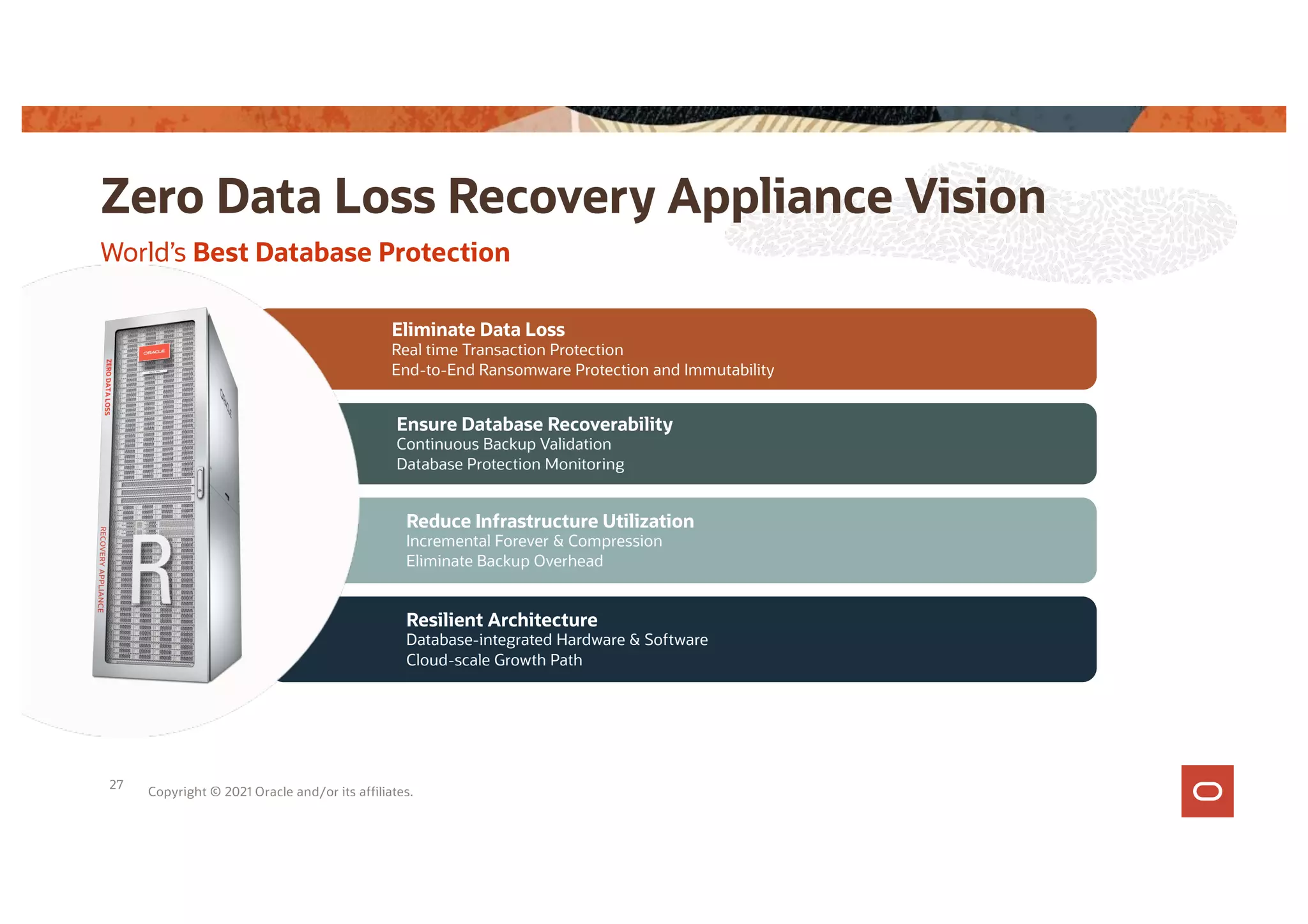 Resilient Architecture
Database-integrated Hardware & Software
Cloud-scale Growth Path
Reduce Infrastructure Utilization
Incremental Forever & Compression
Eliminate Backup Overhead
Ensure Database Recoverability
Continuous Backup Validation
Database Protection Monitoring
Eliminate Data Loss
Real time Transaction Protection
End-to-End Ransomware Protection and Immutability
World’s Best Database Protection
Zero Data Loss Recovery Appliance Vision
Copyright © 2021 Oracle and/or its affiliates.
27
 