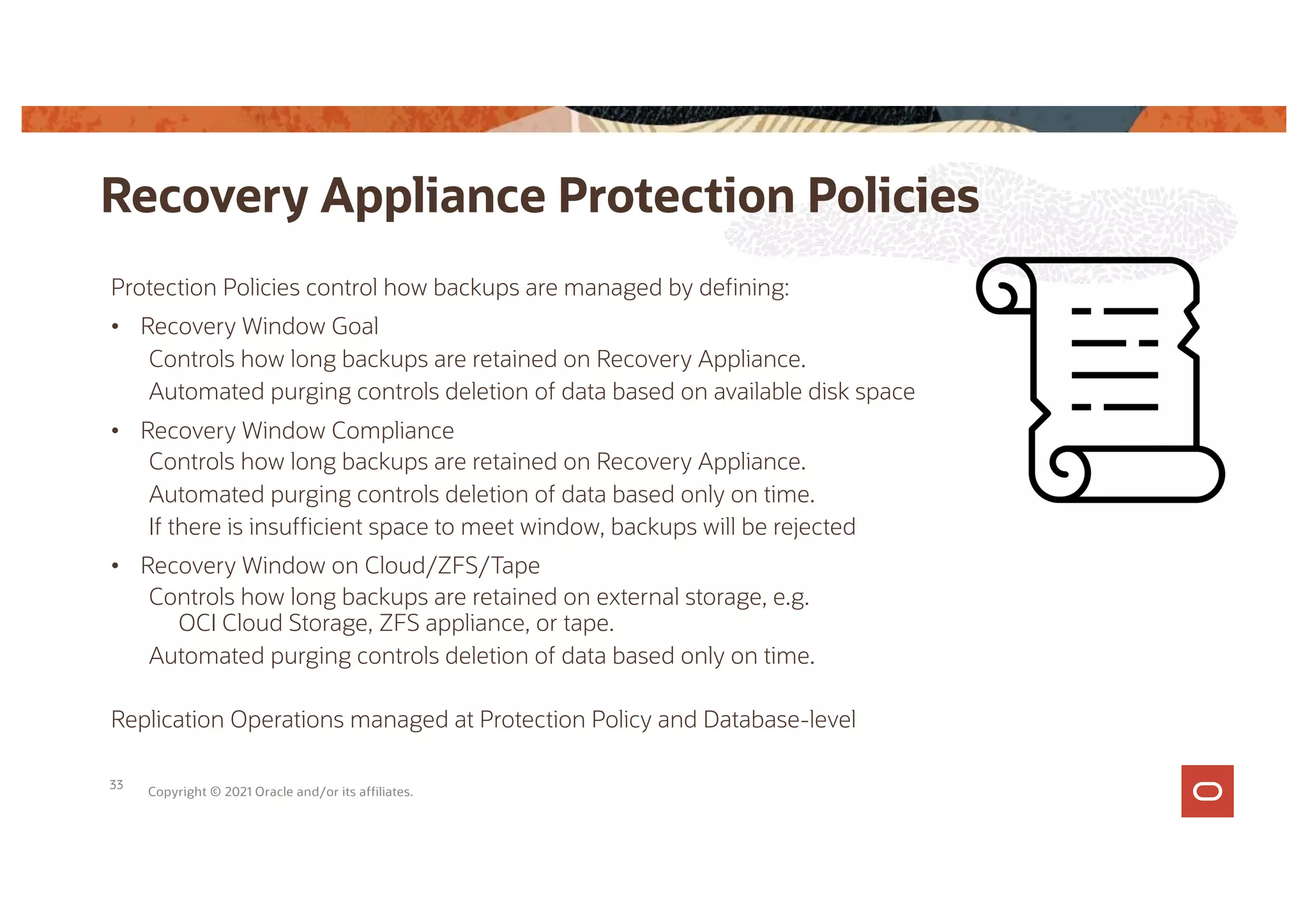 Protection Policies control how backups are managed by defining:
• Recovery Window Goal
Controls how long backups are retained on Recovery Appliance.
Automated purging controls deletion of data based on available disk space
• Recovery Window Compliance
Controls how long backups are retained on Recovery Appliance.
Automated purging controls deletion of data based only on time.
If there is insufficient space to meet window, backups will be rejected
• Recovery Window on Cloud/ZFS/Tape
Controls how long backups are retained on external storage, e.g.
OCI Cloud Storage, ZFS appliance, or tape.
Automated purging controls deletion of data based only on time.
Replication Operations managed at Protection Policy and Database-level
Recovery Appliance Protection Policies
Copyright © 2021 Oracle and/or its affiliates.
33
 