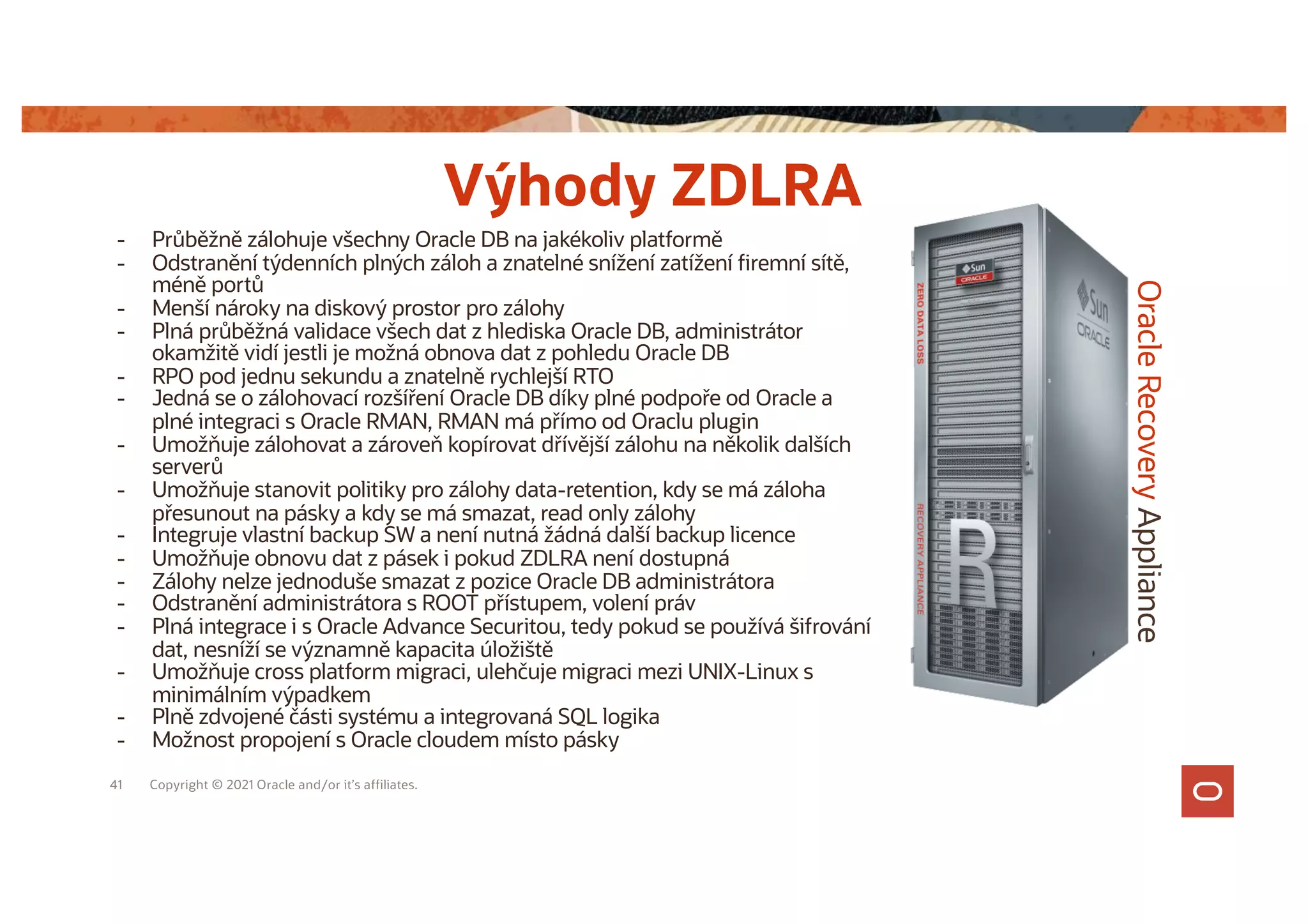 41 Copyright © 2021 Oracle and/or it’s affiliates.
Oracle
Recovery
Appliance
Výhody ZDLRA
- Průběžně zálohuje všechny Oracle DB na jakékoliv platformě
- Odstranění týdenních plných záloh a znatelné snížení zatížení firemní sítě,
méně portů
- Menší nároky na diskový prostor pro zálohy
- Plná průběžná validace všech dat z hlediska Oracle DB, administrátor
okamžitě vidí jestli je možná obnova dat z pohledu Oracle DB
- RPO pod jednu sekundu a znatelně rychlejší RTO
- Jedná se o zálohovací rozšíření Oracle DB díky plné podpoře od Oracle a
plné integraci s Oracle RMAN, RMAN má přímo od Oraclu plugin
- Umožňuje zálohovat a zároveň kopírovat dřívější zálohu na několik dalších
serverů
- Umožňuje stanovit politiky pro zálohy data-retention, kdy se má záloha
přesunout na pásky a kdy se má smazat, read only zálohy
- Integruje vlastní backup SW a není nutná žádná další backup licence
- Umožňuje obnovu dat z pásek i pokud ZDLRA není dostupná
- Zálohy nelze jednoduše smazat z pozice Oracle DB administrátora
- Odstranění administrátora s ROOT přístupem, volení práv
- Plná integrace i s Oracle Advance Securitou, tedy pokud se používá šifrování
dat, nesníží se významně kapacita úložiště
- Umožňuje cross platform migraci, ulehčuje migraci mezi UNIX-Linux s
minimálním výpadkem
- Plně zdvojené části systému a integrovaná SQL logika
- Možnost propojení s Oracle cloudem místo pásky
 