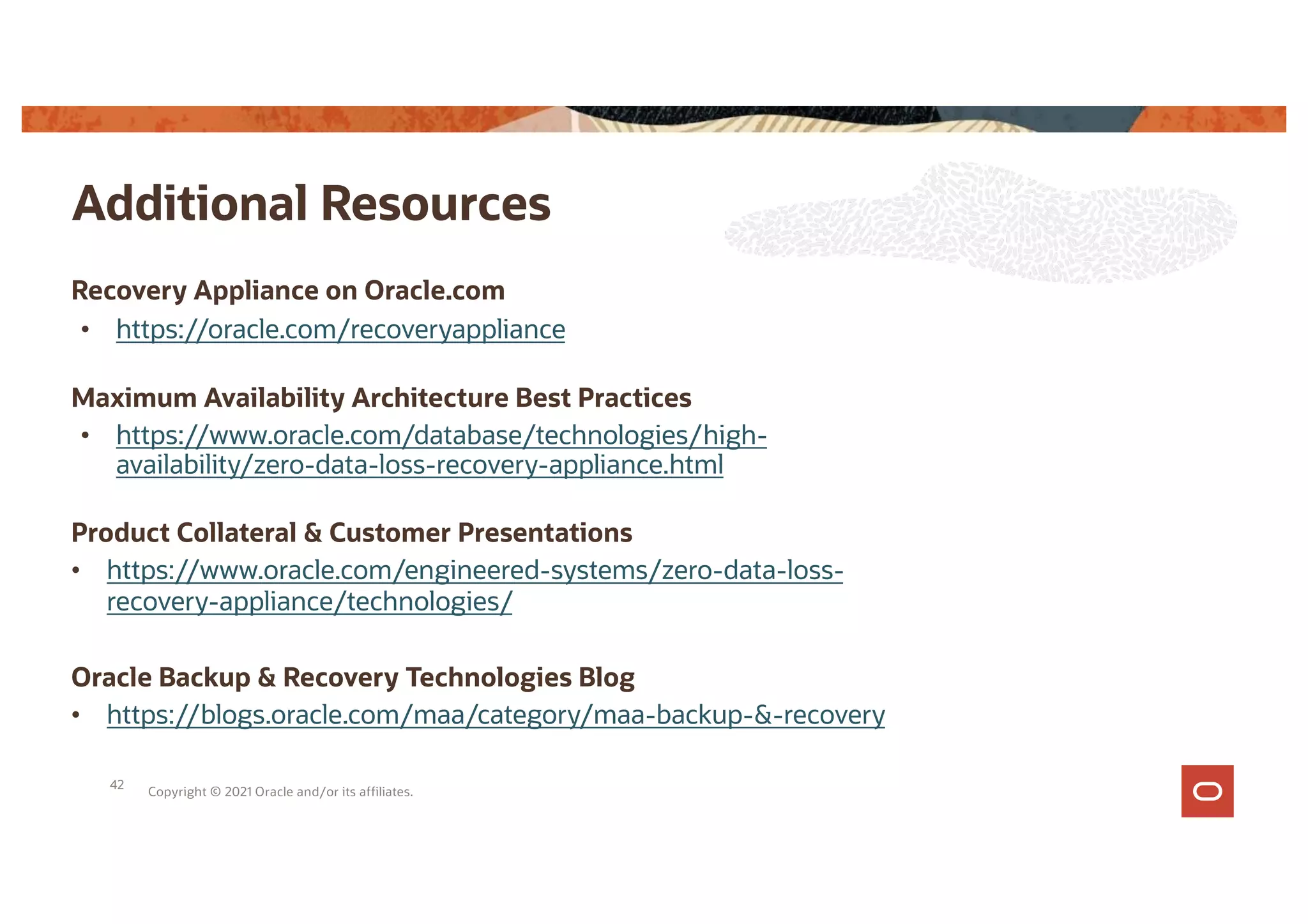 Additional Resources
Copyright © 2021 Oracle and/or its affiliates.
Recovery Appliance on Oracle.com
• https://oracle.com/recoveryappliance
Maximum Availability Architecture Best Practices
• https://www.oracle.com/database/technologies/high-
availability/zero-data-loss-recovery-appliance.html
Product Collateral & Customer Presentations
• https://www.oracle.com/engineered-systems/zero-data-loss-
recovery-appliance/technologies/
Oracle Backup & Recovery Technologies Blog
• https://blogs.oracle.com/maa/category/maa-backup-&-recovery
42
 
