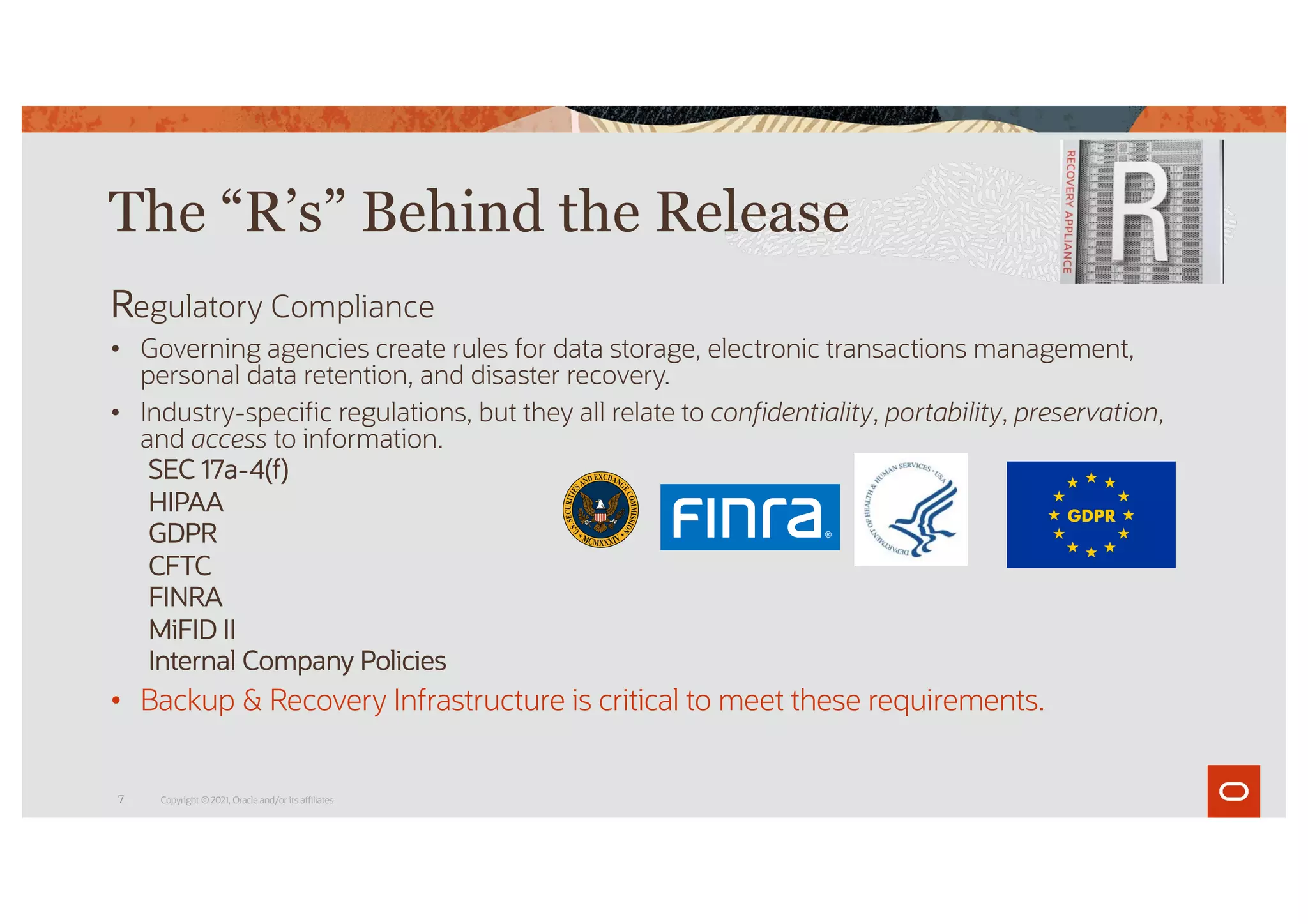 Regulatory Compliance
• Governing agencies create rules for data storage, electronic transactions management,
personal data retention, and disaster recovery.
• Industry-specific regulations, but they all relate to confidentiality, portability, preservation,
and access to information.
SEC 17a-4(f)
HIPAA
GDPR
CFTC
FINRA
MiFID II
Internal Company Policies
• Backup & Recovery Infrastructure is critical to meet these requirements.
The “R’s” Behind the Release
Copyright © 2021, Oracle and/or its affiliates
7
 