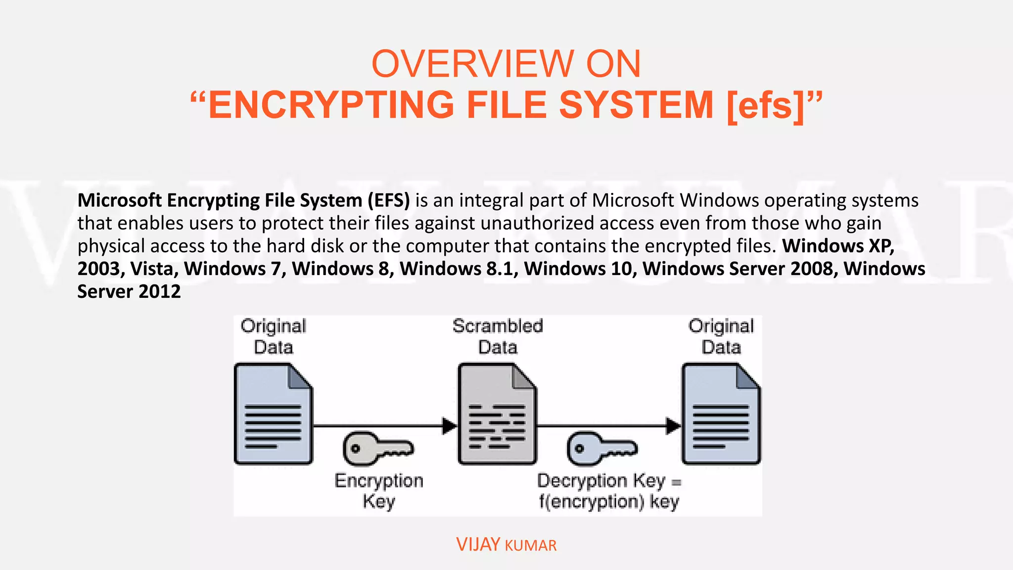 OVERVIEW ON
“ENCRYPTING FILE SYSTEM [efs]”
VIJAY KUMAR
Microsoft Encrypting File System (EFS) is an integral part of Microsoft Windows operating systems
that enables users to protect their files against unauthorized access even from those who gain
physical access to the hard disk or the computer that contains the encrypted files. Windows XP,
2003, Vista, Windows 7, Windows 8, Windows 8.1, Windows 10, Windows Server 2008, Windows
Server 2012
 