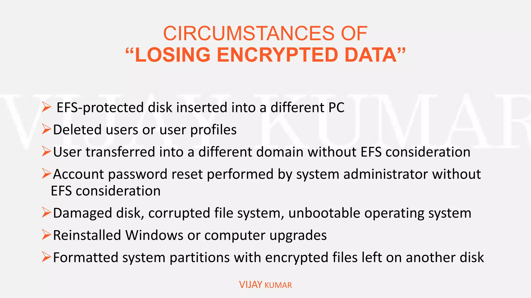 CIRCUMSTANCES OF
“LOSING ENCRYPTED DATA”
VIJAY KUMAR
 EFS-protected disk inserted into a different PC
Deleted users or user profiles
User transferred into a different domain without EFS consideration
Account password reset performed by system administrator without
EFS consideration
Damaged disk, corrupted file system, unbootable operating system
Reinstalled Windows or computer upgrades
Formatted system partitions with encrypted files left on another disk
 