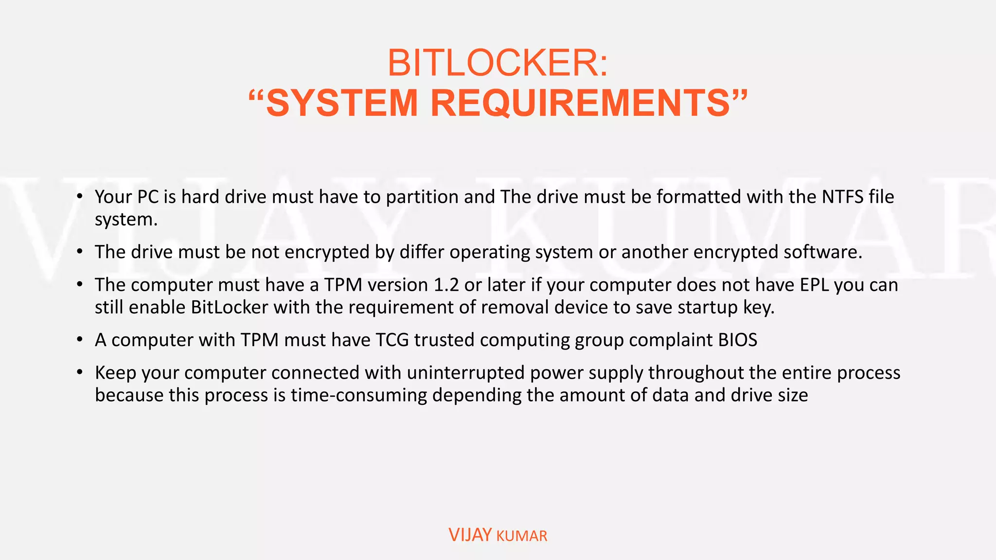 BITLOCKER:
“SYSTEM REQUIREMENTS”
VIJAY KUMAR
• Your PC is hard drive must have to partition and The drive must be formatted with the NTFS file
system.
• The drive must be not encrypted by differ operating system or another encrypted software.
• The computer must have a TPM version 1.2 or later if your computer does not have EPL you can
still enable BitLocker with the requirement of removal device to save startup key.
• A computer with TPM must have TCG trusted computing group complaint BIOS
• Keep your computer connected with uninterrupted power supply throughout the entire process
because this process is time-consuming depending the amount of data and drive size
 