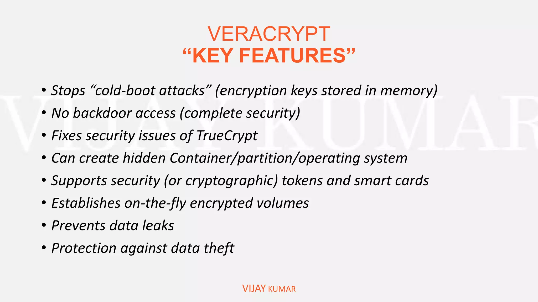 VERACRYPT
“KEY FEATURES”
VIJAY KUMAR
• Stops “cold-boot attacks” (encryption keys stored in memory)
• No backdoor access (complete security)
• Fixes security issues of TrueCrypt
• Can create hidden Container/partition/operating system
• Supports security (or cryptographic) tokens and smart cards
• Establishes on-the-fly encrypted volumes
• Prevents data leaks
• Protection against data theft
 