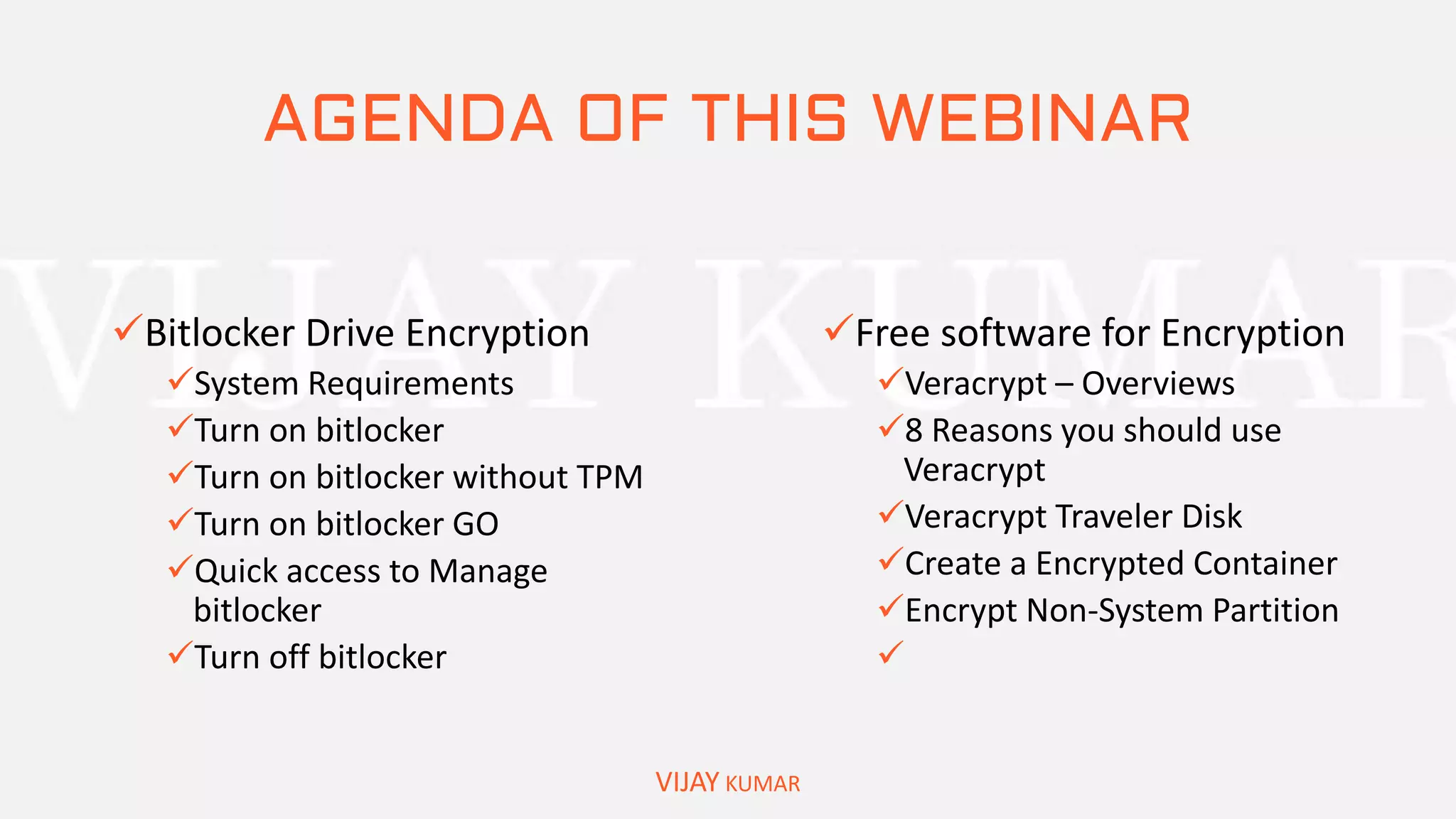 AGENDA OF THIS WEBINAR
Bitlocker Drive Encryption
System Requirements
Turn on bitlocker
Turn on bitlocker without TPM
Turn on bitlocker GO
Quick access to Manage
bitlocker
Turn off bitlocker
VIJAY KUMAR
Free software for Encryption
Veracrypt – Overviews
8 Reasons you should use
Veracrypt
Veracrypt Traveler Disk
Create a Encrypted Container
Encrypt Non-System Partition

 