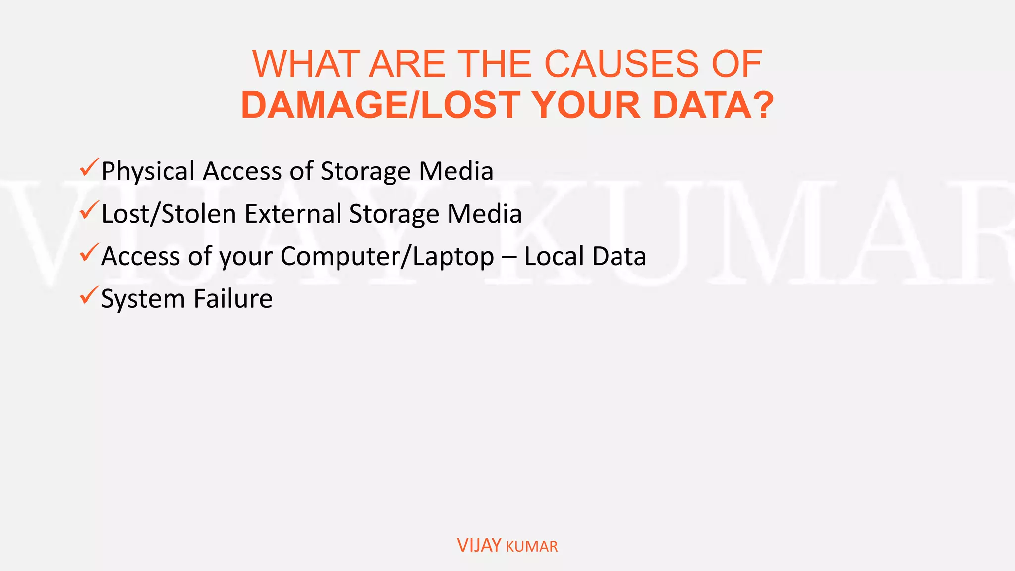 WHAT ARE THE CAUSES OF
DAMAGE/LOST YOUR DATA?
VIJAY KUMAR
Physical Access of Storage Media
Lost/Stolen External Storage Media
Access of your Computer/Laptop – Local Data
System Failure
 