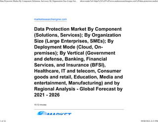 marketresearchengine.com
Data Protection Market By Component
(Solutions, Services); By Organization
Size (Large Enterprises, SMEs); By
Deployment Mode (Cloud, On-
premises); By Vertical (Government
and defense, Banking, Financial
Services, and Insurance (BFSI),
Healthcare, IT and telecom, Consumer
goods and retail, Education, Media and
entertainment, Manufacturing) and by
Regional Analysis - Global Forecast by
2021 - 2026
10-12 minutes
Data Protection Market By Component (Solutions, Services); By Organization Size (Large Ent... about:reader?url=https%3A%2F%2Fwww.marketresearchengine.com%2Fdata-protection-market
1 of 16 09/08/2022, 6:31 PM
 
