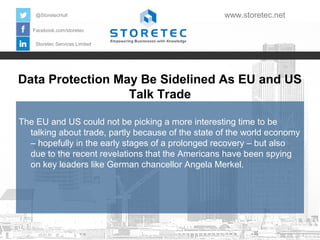@StoretecHull

www.storetec.net

Facebook.com/storetec
Storetec Services Limited

Data Protection May Be Sidelined As EU and US
Talk Trade
The EU and US could not be picking a more interesting time to be
talking about trade, partly because of the state of the world economy
– hopefully in the early stages of a prolonged recovery – but also
due to the recent revelations that the Americans have been spying
on key leaders like German chancellor Angela Merkel.

 