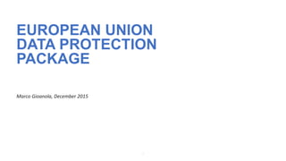 1
EUROPEAN UNION
DATA PROTECTION
PACKAGE
Marco Gioanola, December 2015
 