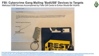 FBI: Cybercrime Gang Mailing 'BadUSB' Devices to Targets
Malicious USB Devices Accompanied by Fake Gift Cards to Entice Would-Be Victims
https://www.databreachtoday.com/fbi-cybercrime-gang-mailing-badusb-devices-to-targets-a-14029?rf=2020-03-
31_ENEWS_SUB_DBT__Slot1_ART14029&mkt_tok=eyJpIjoiT1RBd1ltRXpaamsxTmpFMCIsInQiOiJQYnh5YWtpVVZqNThvb0RldkszS1F6dFExUXBLS1wva1RmTmhrVkdhckIrSWdYV2dTeFVBNDZcL3FPTFBxM
El5NXRGZExmV29KaEJhbGsyMFJDXC8ycDZlR3dOeHdpN1V6WjNEUlRkWmE3Y09NMXd6RXNPNGVaZkhtWDNaNmluVlN2NzlOVEJOQUZYWmFxaXdSMENJVkxcLzNBPT0ifQ%3D%3D
 