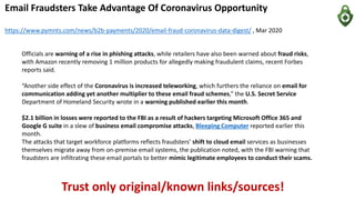 Email Fraudsters Take Advantage Of Coronavirus Opportunity
https://www.pymnts.com/news/b2b-payments/2020/email-fraud-coronavirus-data-digest/ , Mar 2020
Officials are warning of a rise in phishing attacks, while retailers have also been warned about fraud risks,
with Amazon recently removing 1 million products for allegedly making fraudulent claims, recent Forbes
reports said.
“Another side effect of the Coronavirus is increased teleworking, which furthers the reliance on email for
communication adding yet another multiplier to these email fraud schemes,” the U.S. Secret Service
Department of Homeland Security wrote in a warning published earlier this month.
$2.1 billion in losses were reported to the FBI as a result of hackers targeting Microsoft Office 365 and
Google G suite in a slew of business email compromise attacks, Bleeping Computer reported earlier this
month.
The attacks that target workforce platforms reflects fraudsters’ shift to cloud email services as businesses
themselves migrate away from on-premise email systems, the publication noted, with the FBI warning that
fraudsters are infiltrating these email portals to better mimic legitimate employees to conduct their scams.
Trust only original/known links/sources!
 
