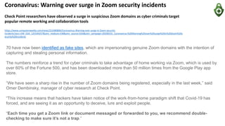 Coronavirus: Warning over surge in Zoom security incidents
Check Point researchers have observed a surge in suspicious Zoom domains as cyber criminals target
popular remote working and collaboration tools
https://www.computerweekly.com/news/252480806/Coronavirus-Warning-over-surge-in-Zoom-security-
incidents?asrc=EM_EDA_125549257&utm_medium=EM&utm_source=EDA&utm_campaign=20200331_Coronavirus:%20Warning%20over%20surge%20in%20Zoom%20s
ecurity%20incidents
70 have now been identified as fake sites, which are impersonating genuine Zoom domains with the intention of
capturing and stealing personal information.
The numbers reinforce a trend for cyber criminals to take advantage of home working via Zoom, which is used by
over 60% of the Fortune 500, and has been downloaded more than 50 million times from the Google Play app
store.
“We have seen a sharp rise in the number of Zoom domains being registered, especially in the last week,” said
Omer Dembinsky, manager of cyber research at Check Point.
“This increase means that hackers have taken notice of the work-from-home paradigm shift that Covid-19 has
forced, and are seeing it as an opportunity to deceive, lure and exploit people.
“Each time you get a Zoom link or document messaged or forwarded to you, we recommend double-
checking to make sure it’s not a trap.”
 