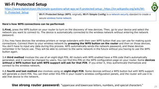 Wi-Fi Protected Setup
https://www.digitalcitizen.life/simple-questions-what-wps-wi-fi-protected-setup , https://en.wikipedia.org/wiki/Wi-
Fi_Protected_Setup
Here's how WPS connections can be performed:
1.First, press the WPS button on your router to turn on the discovery of new devices. Then, go to your device and select the
network you want to connect to. The device is automatically connected to the wireless network without entering the network
password.
2.You may have devices like wireless printers or range extenders with their own WPS button that you can use for making quick
connections. Connect them to your wireless network by pressing the WPS button on the router and then on those devices.
You don't have to input any data during this process. WPS automatically sends the network password, and these devices
remember it for future use. They will be able to connect to the same network in the future without you having to use the WPS
button again.
3.A third method involves the use of an eight-digit PIN. All routers with WPS enabled have a PIN code that's automatically
generated, and it cannot be changed by users. You can find this PIN on the WPS configuration page on your router. Some devices
without a WPS button but with WPS support will ask for that PIN. If you enter it, they authenticate themselves and
connect to the wireless network.
4.A fourth and last method also involves using an eight-digit PIN. Some devices without a WPS button but with WPS support
will generate a client PIN. You can then enter this PIN in your router's wireless configuration panels, and the router will use it to
add that device to the network.
25
Use strong router password: “uppercase and lowercase letters, numbers, and special characters.”
 