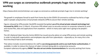 VPN use surges as coronavirus outbreak prompts huge rise in remote
working
https://www.zdnet.com/article/vpn-use-surges-as-coronavirus-outbreak-prompts-huge-rise-in-remote-working/
The growth in employees forced to work from home due to the COVID-19 coronavirus outbreak has led to a huge
spike in people using business virtual private networks (VPN) to secure their remote working.
Figures released by VPN provider NordVPN revealed that global use of its virtual private network technology had
increased by 165% since 11 March. A business VPN allows users to securely connect to corporate networks to send
and receive files, data and applications from anywhere – which in many cases right now is going to be people's
homes.
The UK's National Cyber Security Centre (NCSC) has issued security advice on using VPN services and remote working
in order to help both organisations and employees stay safe from cyberattacks – especially as, for many, this is the
first time they'd had to work remotely.
That advice includes recommendations for staff to use strong passwords and to use multi-factor authentication, if
available, in order to reduce the chances of cyber criminals being able to compromise accounts.
European cybersecurity agency ENISA* has also set out similar recommendations for securely working from home.
*: https://www.enisa.europa.eu/tips-for-cybersecurity-when-working-from-home
27
 