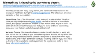 Telemedicine is changing the way we see doctors
https://www.techrepublic.com/article/telemedicine-is-changing-the-way-we-see-doctors/?ftag=COS-05-
10aaa0g&taid=5e7f9ffeef5fb4000146a90e&utm_campaign=trueAnthem:+Twitter+Card&utm_medium=trueAnthemCard&utm_source=twitterCard
28
TechRepublic's Karen Roby, Macy Bayern, and Veronica Combs discussed the
changes in healthcare during the coronavirus pandemic. The following is an edited
transcript of their conversation.
Karen Roby: One of the things that's really emerging is telemedicine. Veronica, I
know you've put together some great articles here as far as what is available to
people, how people can still see and talk to their doctors when they're in need. Talk
a little bit about some of the resources that you've found and have been writing
about, and how that can really help people at this time?
Veronica Combs: I think people always consider the gold standard is a visit with
your doctor, like I'm looking at you, you're looking at me. You can tell my health. But
now, it's really flipped around that you don't really want to leave your house if you
don't want to, and doctors don't really want you breathing on them if you don't have
to. Some of the hospital and health systems on the coasts were faster to have
these telemedicine platforms.
 