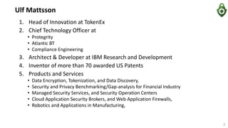 1. Head of Innovation at TokenEx
2. Chief Technology Officer at
• Protegrity
• Atlantic BT
• Compliance Engineering
3. Architect & Developer at IBM Research and Development
4. Inventor of more than 70 awarded US Patents
5. Products and Services
• Data Encryption, Tokenization, and Data Discovery,
• Security and Privacy Benchmarking/Gap-analysis for Financial Industry
• Managed Security Services, and Security Operation Centers
• Cloud Application Security Brokers, and Web Application Firewalls,
• Robotics and Applications in Manufacturing,
Ulf Mattsson
3
 